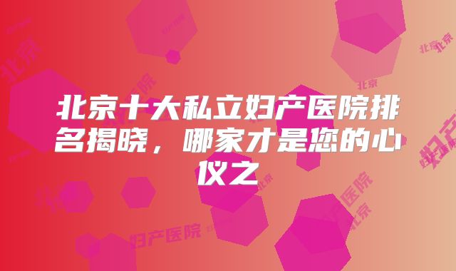 北京十大私立妇产医院排名揭晓，哪家才是您的心仪之