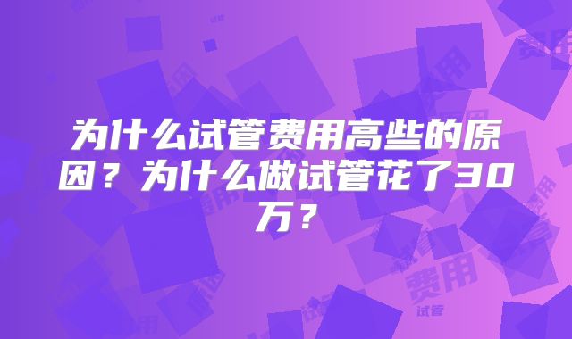 为什么试管费用高些的原因？为什么做试管花了30万？