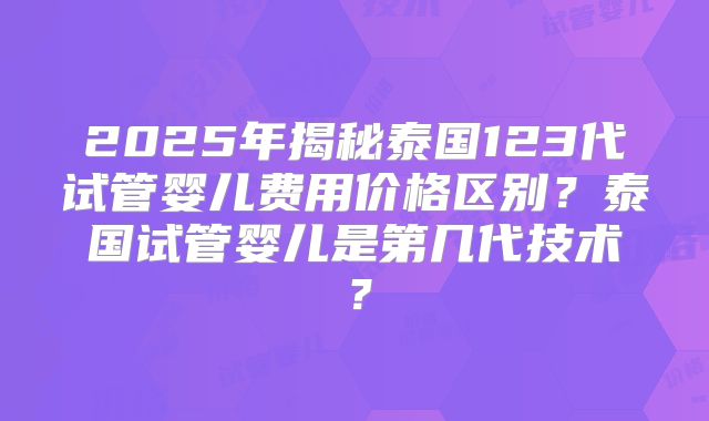 2025年揭秘泰国123代试管婴儿费用价格区别?泰国试管婴儿是第几代技术?
