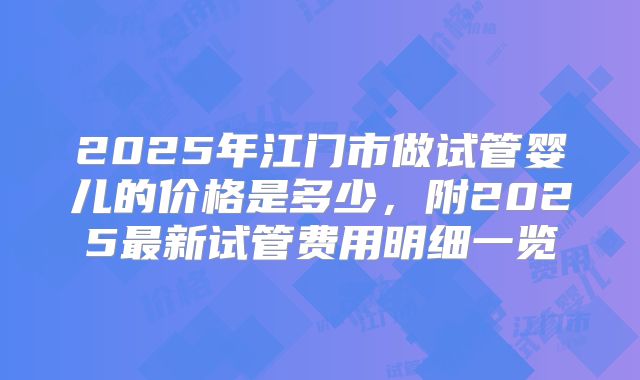 2025年江门市做试管婴儿的价格是多少,附2025最新试管费用明细一览