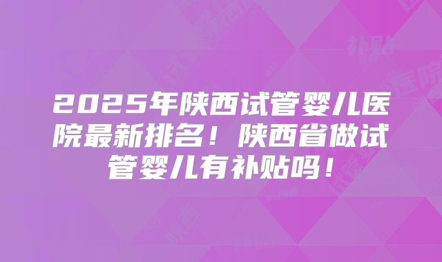 2025年陕西试管婴儿医院最新排名!陕西省做试管婴儿有补贴吗!