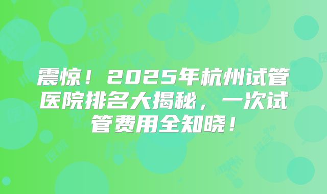 震惊！2025年杭州试管医院排名大揭秘，一次试管费用全知晓！