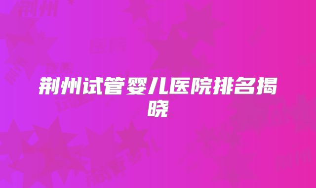 荆州试管婴儿医院排名揭晓