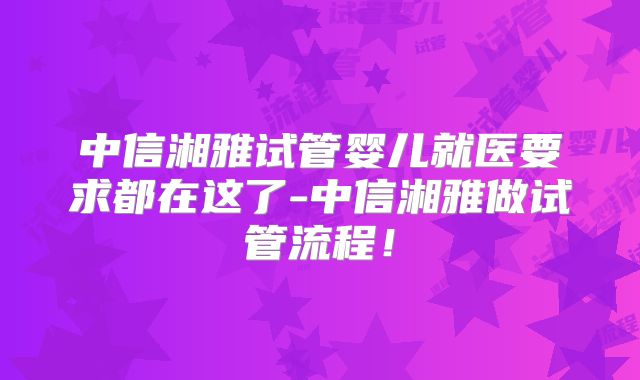 中信湘雅试管婴儿就医要求都在这了-中信湘雅做试管流程！