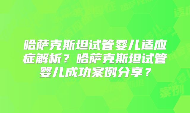 哈萨克斯坦试管婴儿适应症解析？哈萨克斯坦试管婴儿成功案例分享？