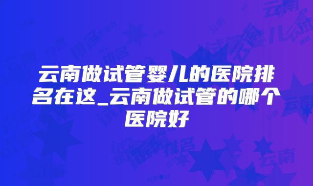 云南做试管婴儿的医院排名在这_云南做试管的哪个医院好