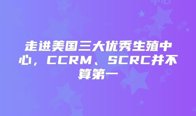 走进美国三大优秀生殖中心,CCRM、SCRC并不算第一