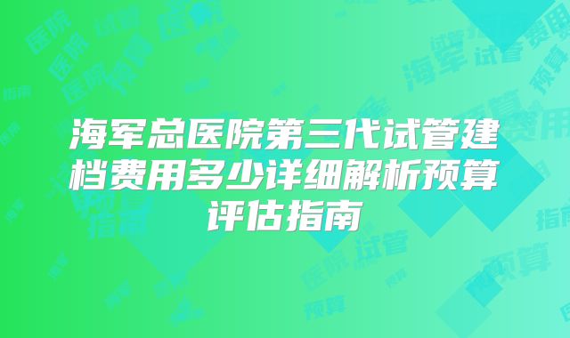 海军总医院第三代试管建档费用多少详细解析预算评估指南