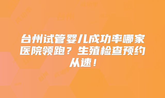 台州试管婴儿成功率哪家医院领跑?生殖检查预约从速!