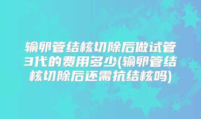 输卵管结核切除后做试管3代的费用多少(输卵管结核切除后还需抗结核吗)