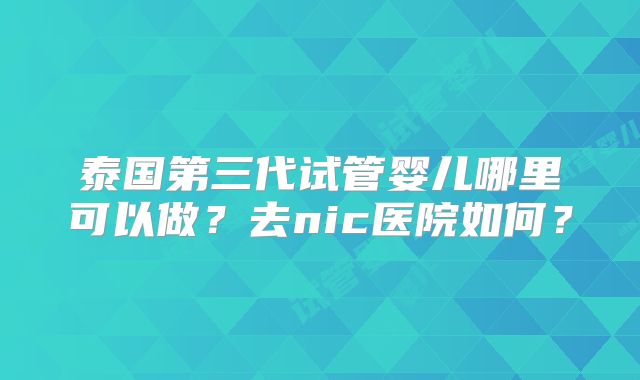 泰国第三代试管婴儿哪里可以做？去nic医院如何？
