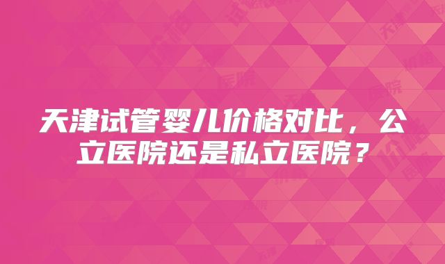 天津试管婴儿价格对比，公立医院还是私立医院？