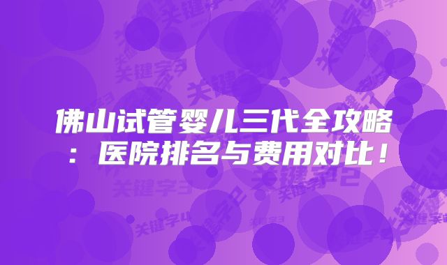 佛山试管婴儿三代全攻略：医院排名与费用对比！