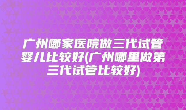 广州哪家医院做三代试管婴儿比较好(广州哪里做第三代试管比较好)