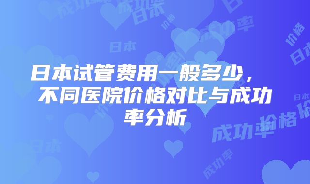 日本试管费用一般多少, 不同医院价格对比与成功率分析