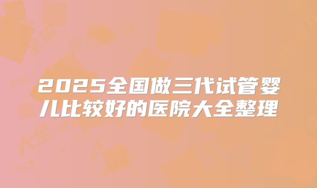 2025全国做三代试管婴儿比较好的医院大全整理