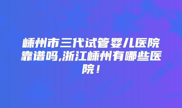 嵊州市三代试管婴儿医院靠谱吗,浙江嵊州有哪些医院！