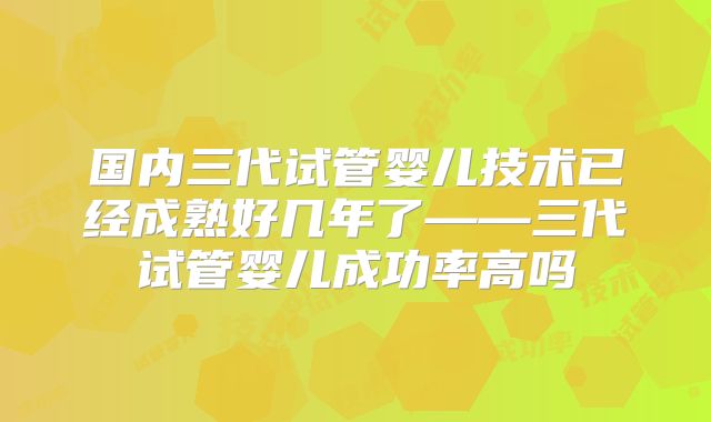 国内三代试管婴儿技术已经成熟好几年了——三代试管婴儿成功率高吗