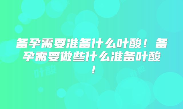备孕需要准备什么叶酸！备孕需要做些什么准备叶酸！
