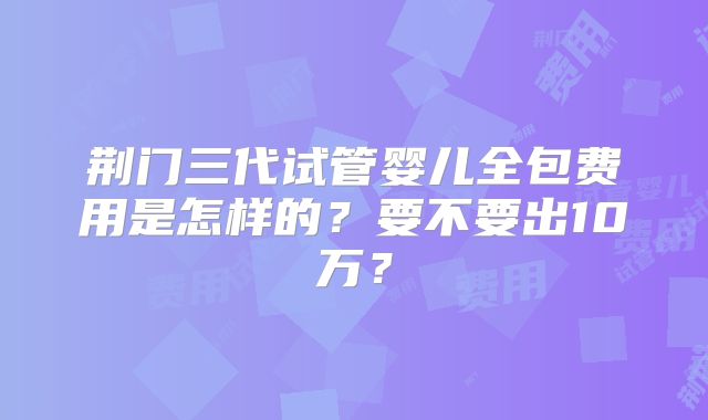 荆门三代试管婴儿全包费用是怎样的?要不要出10万?