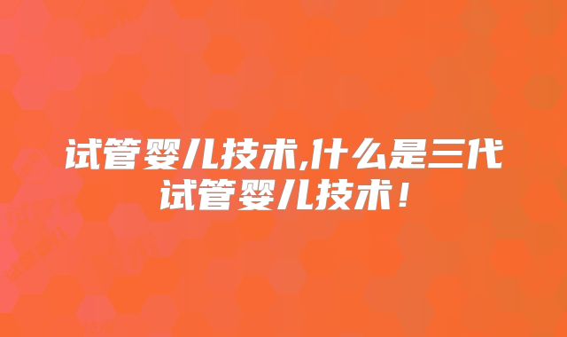 试管婴儿技术,什么是三代试管婴儿技术!