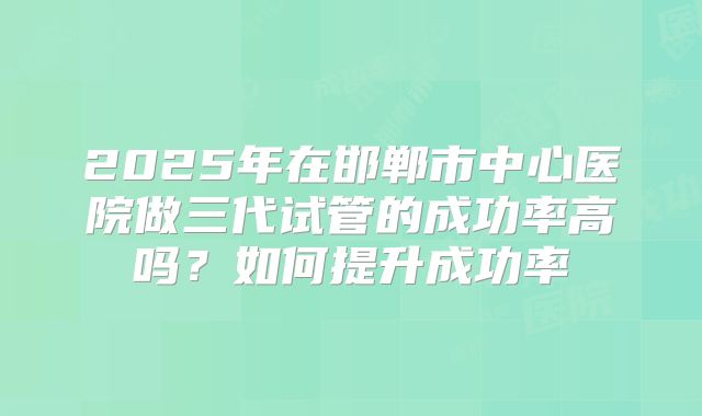 2025年在邯郸市中心医院做三代试管的成功率高吗？如何提升成功率
