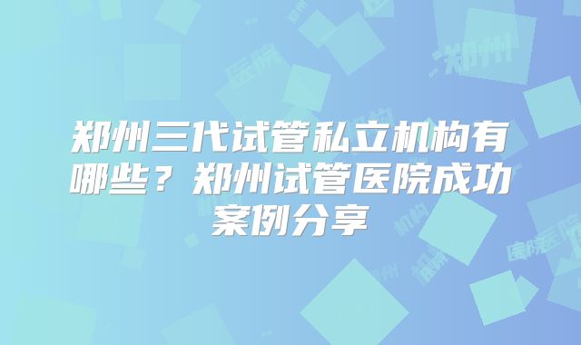 郑州三代试管私立机构有哪些？郑州试管医院成功案例分享
