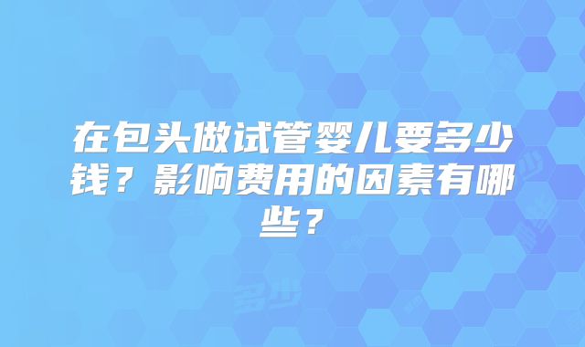 在包头做试管婴儿要多少钱？影响费用的因素有哪些？