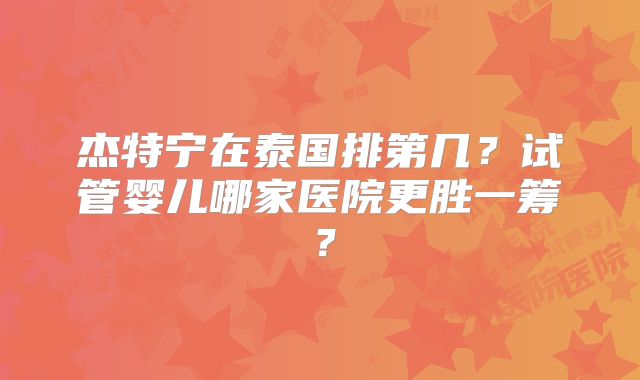 杰特宁在泰国排第几？试管婴儿哪家医院更胜一筹？