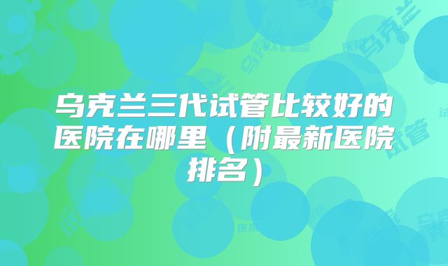 乌克兰三代试管比较好的医院在哪里（附最新医院排名）