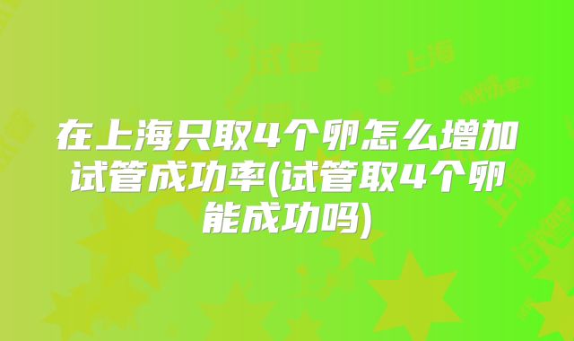 在上海只取4个卵怎么增加试管成功率(试管取4个卵能成功吗)