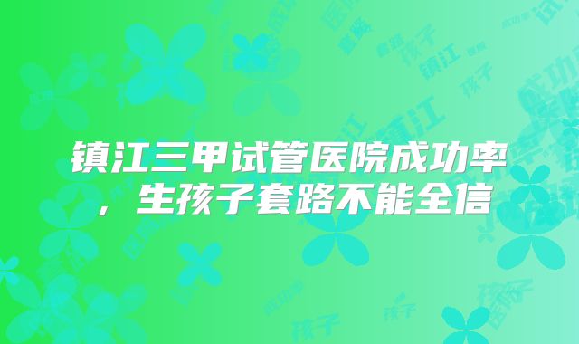 镇江三甲试管医院成功率,生孩子套路不能全信