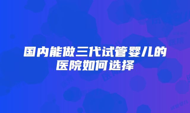 国内能做三代试管婴儿的医院如何选择