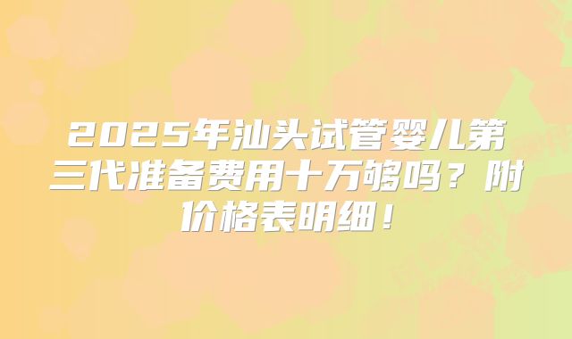 2025年汕头试管婴儿第三代准备费用十万够吗？附价格表明细！