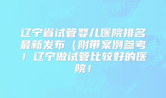 辽宁省试管婴儿医院排名最新发布(附带案例参考!辽宁做试管比较好的医院!