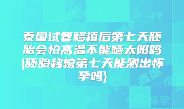 泰国试管移植后第七天胚胎会怕高温不能晒太阳吗(胚胎移植第七天能测出怀孕吗)