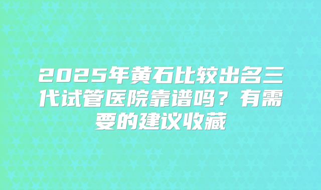 2025年黄石比较出名三代试管医院靠谱吗？有需要的建议收藏