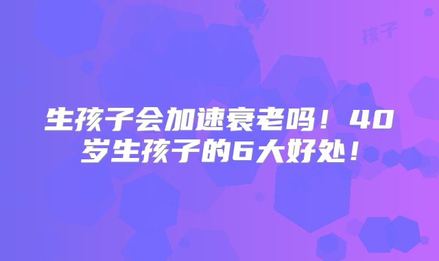生孩子会加速衰老吗！40岁生孩子的6大好处！