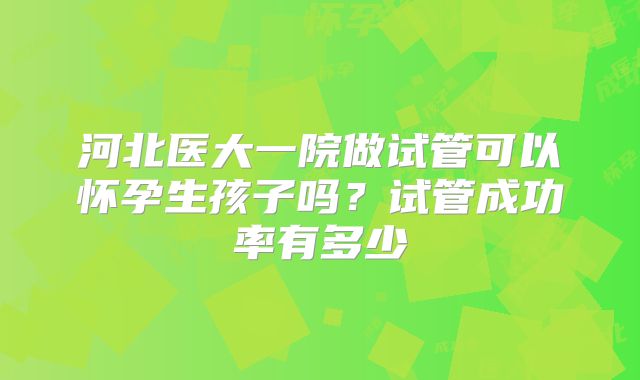 河北医大一院做试管可以怀孕生孩子吗？试管成功率有多少