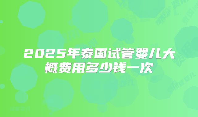 2025年泰国试管婴儿大概费用多少钱一次