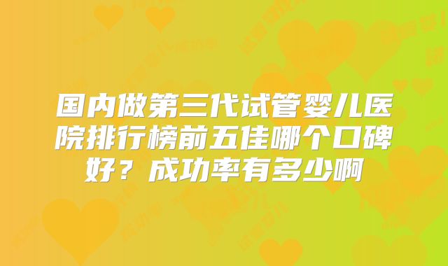 国内做第三代试管婴儿医院排行榜前五佳哪个口碑好？成功率有多少啊
