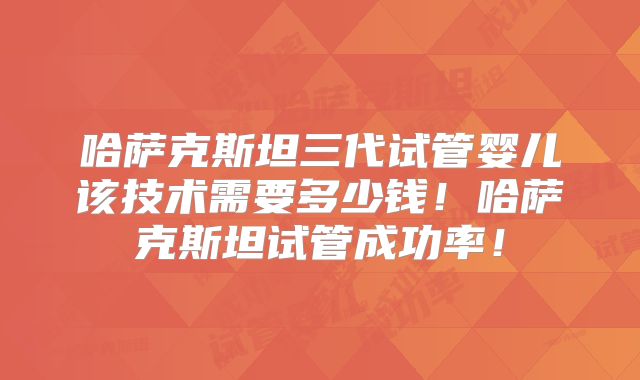 哈萨克斯坦三代试管婴儿该技术需要多少钱！哈萨克斯坦试管成功率！