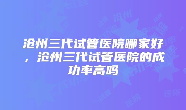 沧州三代试管医院哪家好，沧州三代试管医院的成功率高吗