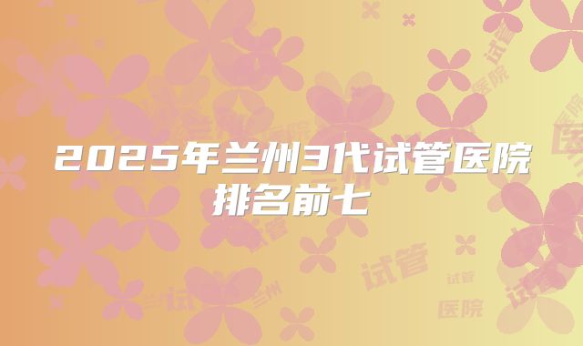 2025年兰州3代试管医院排名前七