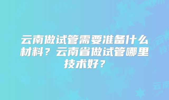 云南做试管需要准备什么材料？云南省做试管哪里技术好？