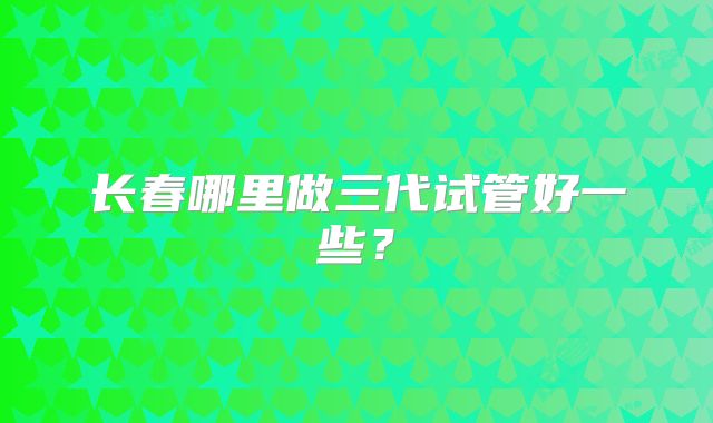 长春哪里做三代试管好一些？