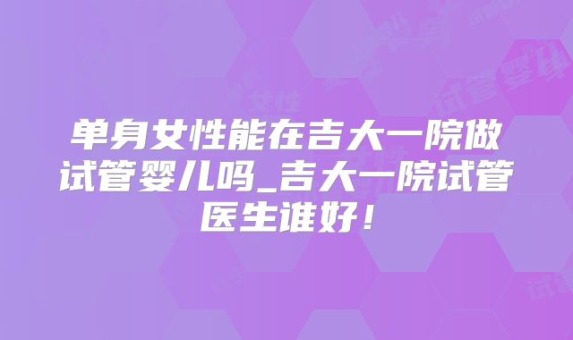 单身女性能在吉大一院做试管婴儿吗_吉大一院试管医生谁好!