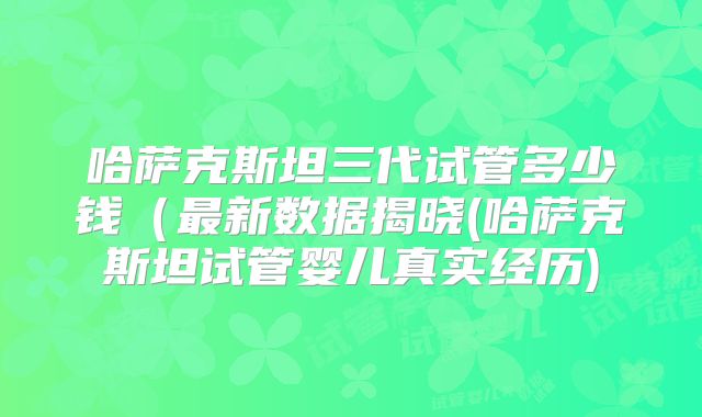 哈萨克斯坦三代试管多少钱（最新数据揭晓(哈萨克斯坦试管婴儿真实经历)