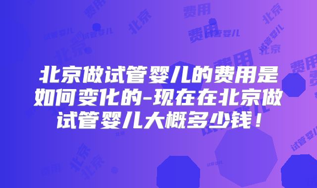 北京做试管婴儿的费用是如何变化的-现在在北京做试管婴儿大概多少钱！