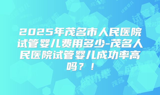 2025年茂名市人民医院试管婴儿费用多少-茂名人民医院试管婴儿成功率高吗?!